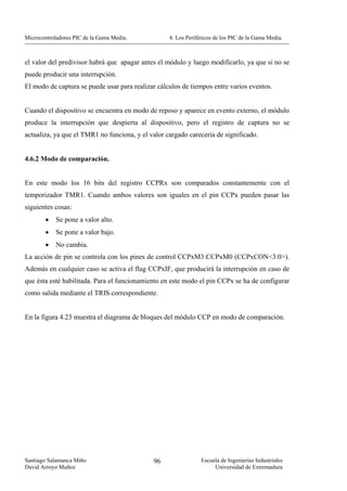 Microcontroladores PIC de la Gama Media.           4. Los Periféricos de los PIC de la Gama Media.



el valor del predivisor habrá que apagar antes el módulo y luego modificarlo, ya que si no se
puede producir una interrupción.
El modo de captura se puede usar para realizar cálculos de tiempos entre varios eventos.


Cuando el dispositivo se encuentra en modo de reposo y aparece en evento externo, el módulo
produce la interrupción que despierta al dispositivo, pero el registro de captura no se
actualiza, ya que el TMR1 no funciona, y el valor cargado carecería de significado.


4.6.2 Modo de comparación.


En este modo los 16 bits del registro CCPRx son comparados constantemente con el
temporizador TMR1. Cuando ambos valores son iguales en el pin CCPx pueden pasar las
siguientes cosas:
        •   Se pone a valor alto.
        •   Se pone a valor bajo.
        •   No cambia.
La acción de pin se controla con los pines de control CCPxM3:CCPxM0 (CCPxCON<3:0>).
Además en cualquier caso se activa el flag CCPxIF, que producirá la interrupción en caso de
que ésta esté habilitada. Para el funcionamiento en este modo el pin CCPx se ha de configurar
como salida mediante el TRIS correspondiente.


En la figura 4.23 muestra el diagrama de bloques del módulo CCP en modo de comparación.




Santiago Salamanca Miño                      96                 Escuela de Ingenierías Industriales
David Arroyo Muñoz                                                   Universidad de Extremadura
 