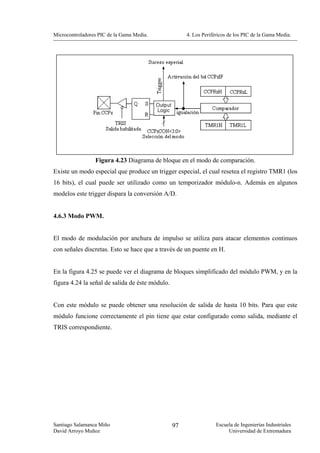 Microcontroladores PIC de la Gama Media.              4. Los Periféricos de los PIC de la Gama Media.




                 Figura 4.23 Diagrama de bloque en el modo de comparación.
Existe un modo especial que produce un trigger especial, el cual resetea el registro TMR1 (los
16 bits), el cual puede ser utilizado como un temporizador módulo-n. Además en algunos
modelos este trigger dispara la conversión A/D.


4.6.3 Modo PWM.


El modo de modulación por anchura de impulso se utiliza para atacar elementos continuos
con señales discretas. Esto se hace que a través de un puente en H.


En la figura 4.25 se puede ver el diagrama de bloques simplificado del módulo PWM, y en la
figura 4.24 la señal de salida de éste módulo.


Con este módulo se puede obtener una resolución de salida de hasta 10 bits. Para que este
módulo funcione correctamente el pin tiene que estar configurado como salida, mediante el
TRIS correspondiente.




Santiago Salamanca Miño                          97                Escuela de Ingenierías Industriales
David Arroyo Muñoz                                                      Universidad de Extremadura
 