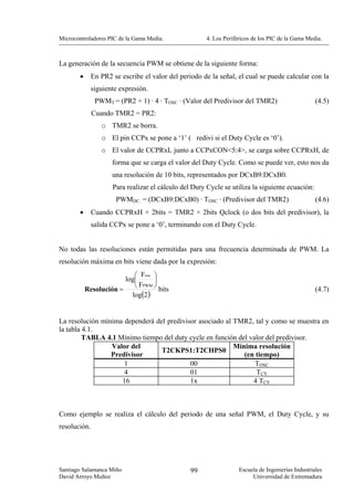 Microcontroladores PIC de la Gama Media.              4. Los Periféricos de los PIC de la Gama Media.



La generación de la secuencia PWM se obtiene de la siguiente forma:
        •     En PR2 se escribe el valor del periodo de la señal, el cual se puede calcular con la
              siguiente expresión.
               PWMT = (PR2 + 1) · 4 · TOSC · (Valor del Predivisor del TMR2)                       (4.5)
              Cuando TMR2 = PR2:
                 o TMR2 se borra.
                 o El pin CCPx se pone a ‘1’ ( redivi si el Duty Cycle es ‘0’).
                 o El valor de CCPRxL junto a CCPxCON<5:4>, se carga sobre CCPRxH, de
                     forma que se carga el valor del Duty Cycle. Como se puede ver, esto nos da
                     una resolución de 10 bits, representados por DCxB9:DCxB0.
                     Para realizar el cálculo del Duty Cycle se utiliza la siguiente ecuación:
                      PWMDC. = (DCxB9:DCxB0) · TOSC · (Predivisor del TMR2)                        (4.6)
        •     Cuando CCPRxH + 2bits = TMR2 + 2bits Qclock (o dos bits del predivisor), la
              salida CCPx se pone a ‘0’, terminando con el Duty Cycle.


No todas las resoluciones están permitidas para una frecuencia determinada de PWM. La
resolución máxima en bits viene dada por la expresión:
                            ⎛ Fosc ⎞
                         log⎜      ⎟
                            ⎝ FPWM ⎠
            Resolución =             bits                                                          (4.7)
                           log(2)


La resolución mínima dependerá del predivisor asociado al TMR2, tal y como se muestra en
la tabla 4.1.
         TABLA 4.1 Mínimo tiempo del duty cycle en función del valor del predivisor.
                 Valor del                                Mínima resolución
                                 T2CKPS1:T2CHPS0
                 Predivisor                                  (en tiempo)
                     1                     00                    TOSC
                     4                     01                    TCY
                    16                     1x                   4 TCY



Como ejemplo se realiza el cálculo del periodo de una señal PWM, el Duty Cycle, y su
resolución.




Santiago Salamanca Miño                          99                Escuela de Ingenierías Industriales
David Arroyo Muñoz                                                      Universidad de Extremadura
 