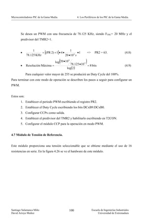 Microcontroladores PIC de la Gama Media.                 4. Los Periféricos de los PIC de la Gama Media.




        Se desea un PWM con una frecuencia de 78.125 KHz, siendo FOSC= 20 MHz y el
        predivisor del TMR2=1.



                        = [(PR 2) + 1]• 4 •
                  1                             1
        •                                               •1          =>     PR2 = 63.                    (4.8)
             78.125 KHz                     20 • 10 6 s

                                           (
                                     log 20 • 10
                                                   6
                                                                )
                                                  78.125 • 10 3 = 8 bits
        •    Resolución Máxima =                                                                        (4.9)
                                               log(2 )
             Para cualquier valor mayor de 255 se producirá un Duty Cycle del 100%.
Para terminar con este modo de operación se describen los pasos a seguir para configurar un
PWM.


Estos son:
        1. Establecer el periodo PWM escribiendo el registro PR2.
        2. Establecer el Duty Cycle escribiendo los bits DCxB9:DCxB0.
        3. Configurar CCPx como salida.
        4. Establecer el predivisor del TMR2 y habilitarlo escribiendo en T2CON.
        5. Configurar el módulo CCP para la operación en modo PWM.


4.7 Módulo de Tensión de Referencia.


Este módulo proporciona una tensión seleccionable que se obtiene mediante el uso de 16
resistencias en serie. En la figura 4.26 se ve el hardware de este módulo.




Santiago Salamanca Miño                            100                   Escuela de Ingenierías Industriales
David Arroyo Muñoz                                                            Universidad de Extremadura
 