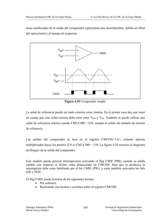 Microcontroladores PIC de la Gama Media.            4. Los Periféricos de los PIC de la Gama Media.



áreas sombreadas de la salida del comparador representan una incertidumbre, debida al offset
del operacional y al tiempo de respuesta.




                                 Figura 4.29 Comparador simple.


La señal de referencia puede ser tanto externa como interna. En el primer caso hay que tener
en cuenta que esta señal externa debe estar entre VDD y VSS. También se puede utilizar una
señal de referencia interna cuando CM2:CM0 = 010, usando la salida del módulo de tensión
de referencia.


Las salidas del comparador se leen en el registro CMCON<7:6>, estando además
multiplexadas hacia los puertos E/S si CM2:CM0 = 110. La figura 4.30 muestra el diagrama
de bloques de la salida del comparador.


Este módulo puede generar interrupciones activando el flag CMIF (PIR), cuando su salida
cambie con respecto al último valor almacenado en CMCON. Para que se produzca la
interrupción debe estar habilitada por el bit CMIE (PIE), y estar también activados los bits
GIE y PEIE.

El flag CMIF puede borrarse de las siguientes formas:
        • Por software.
        • Realizando una lectura o escritura sobre el registro CMCON.




Santiago Salamanca Miño                       105                Escuela de Ingenierías Industriales
David Arroyo Muñoz                                                    Universidad de Extremadura
 