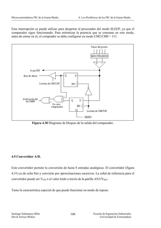 Microcontroladores PIC de la Gama Media.           4. Los Periféricos de los PIC de la Gama Media.



Esta interrupción se puede utilizar para despertar al procesador del modo SLEEP, ya que el
comparador sigue funcionando. Para minimizar la potencia que se consume en este modo,
antes de entrar en él, el comprador se debe configurar en modo CM2:CM0 = 111.




                 Figura 4.30 Diagrama de bloques de la salida del comparador.




4.9 Convertidor A/D.


Este convertidor permite la conversión de hasta 8 entradas analógicas. El convertidor (figura
4.31) es de ocho bits y convierte por aproximaciones sucesivas. La señal de referencia para el
convertidor puede ser VDD o el valor leído a través de la patilla AN3/VREF.


Tiene la característica especial de que puede funcionar en modo de reposo.




Santiago Salamanca Miño                      106                Escuela de Ingenierías Industriales
David Arroyo Muñoz                                                   Universidad de Extremadura
 
