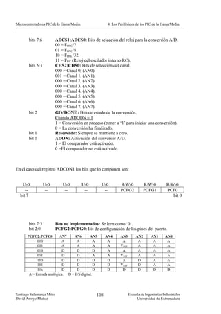 Microcontroladores PIC de la Gama Media.                4. Los Periféricos de los PIC de la Gama Media.



        bits 7:6          ADCS1:ADCS0: Bits de selección del reloj para la conversión A/D.
                          00 = FOSC/2.
                          01 = FOSC/8.
                          10 = FOSC/32.
                          11 = FRC (Reloj del oscilador interno RC).
        bits 5:3          CHS2:CHS0: Bits de selección del canal.
                          000 = Canal 0, (AN0).
                          001 = Canal 1, (AN1).
                          000 = Canal 2, (AN2).
                          000 = Canal 3, (AN3).
                          000 = Canal 4, (AN4).
                          000 = Canal 5, (AN5).
                          000 = Canal 6, (AN6).
                          000 = Canal 7, (AN7).
        bit 2             GO/ DONE : Bits de estado de la conversión.
                          Cuando ADCON = 1
                          1 = Conversión en proceso (poner a ‘1’ para iniciar una conversión).
                          0 = La conversión ha finalizado.
        bit 1             Reservado: Siempre se mantiene a cero.
        bit 0             ADON: Activación del conversor A/D.
                          1 = El comparador está activado.
                          0 =El comparador no está activado.



En el caso del registro ADCON1 los bits que lo componen son:


   U-0             U-0        U-0          U-0      U-0         R/W-0             R/W-0         R/W-0
     --             --         --           --       --         PCFG2             PCFG1         PCF0
  bit 7                                                                                            bit 0




        bits 7:3          Bits no implementados: Se leen como ‘0’.
        bit 2:0           PCFG2:PCFG0: Bit de configuración de los pines del puerto.
       PCFG2:PCFG0         AN7     AN6       AN5       AN4      AN3         AN2       AN1       AN0
             000             A      A           A       A        A           A         A         A
             001             A      A           A       A       VREF         A         A         A
             010             D      D           D       A        A           A         A         A
             011             D      D           A       A       VREF         A         A         A
             100             D      D           D       D        A           D         A         A
             101             D      D           D       D       VREF         D         A         A
             11x             D      D           D       D        D           D         D         D
        A = Entrada analógica. D = E/S digital.




Santiago Salamanca Miño                          108                   Escuela de Ingenierías Industriales
David Arroyo Muñoz                                                          Universidad de Extremadura
 