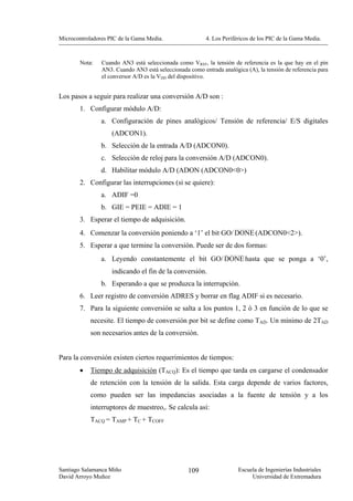 Microcontroladores PIC de la Gama Media.                 4. Los Periféricos de los PIC de la Gama Media.



        Nota:   Cuando AN3 está seleccionada como VREF, la tensión de referencia es la que hay en el pin
                AN3. Cuando AN3 está seleccionada como entrada analógica (A), la tensión de referencia para
                el conversor A/D es la VDD del dispositivo.


Los pasos a seguir para realizar una conversión A/D son :
        1. Configurar módulo A/D:
                a. Configuración de pines analógicos/ Tensión de referencia/ E/S digitales
                    (ADCON1).
                b. Selección de la entrada A/D (ADCON0).
                c. Selección de reloj para la conversión A/D (ADCON0).
                d. Habilitar módulo A/D (ADON (ADCON0<0>)
        2. Configurar las interrupciones (si se quiere):
                a. ADIF =0
                b. GIE = PEIE = ADIE = 1
        3. Esperar el tiempo de adquisición.
        4. Comenzar la conversión poniendo a ‘1’ el bit GO/ DONE (ADCON0<2>).
        5. Esperar a que termine la conversión. Puede ser de dos formas:
                a. Leyendo constantemente el bit GO/ DONE hasta que se ponga a ‘0’,
                    indicando el fin de la conversión.
                b. Esperando a que se produzca la interrupción.
        6. Leer registro de conversión ADRES y borrar en flag ADIF si es necesario.
        7. Para la siguiente conversión se salta a los puntos 1, 2 ó 3 en función de lo que se
            necesite. El tiempo de conversión por bit se define como TAD. Un mínimo de 2TAD
            son necesarios antes de la conversión.


Para la conversión existen ciertos requerimientos de tiempos:
        •   Tiempo de adquisición (TACQ): Es el tiempo que tarda en cargarse el condensador
            de retención con la tensión de la salida. Esta carga depende de varios factores,
            como pueden ser las impedancias asociadas a la fuente de tensión y a los
            interruptores de muestreo,. Se calcula así:
            TACQ = TAMP + TC + TCOFF




Santiago Salamanca Miño                           109                 Escuela de Ingenierías Industriales
David Arroyo Muñoz                                                         Universidad de Extremadura
 