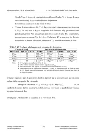 Microcontroladores PIC de la Gama Media.                   4. Los Periféricos de los PIC de la Gama Media.



            Siendo TAMP el tiempo de establecimiento del amplificador, TC el tiempo de carga
            del condensador y TCOFF el coeficiente de temperatura.
            El tiempo de adquisición es del orden de 11µs.
        •   Tiempo de conversión por bit (TAD): Para convertir 8 bits se requiere un tiempo de
            9.5TAD. Por otro lado, el TAD va a depender de la fuente de reloj que se seleccione
            para la conversión. Para una correcta conversión A/D, el reloj debe seleccionarse
            para asegurar un tiempo TAD de 1,6 µs. En la tabla 4.3 se muestran las distintas
            fuentes que se pueden seleccionar junto con el TAD asociado a cada una de ellas.


    TABLA 4.3 TAD frente a la frecuencia de operación del dispositivo.
          Fuente de reloj                       Frecuencia del dispositivo
    Operación ADCS1:ADCS0 20MHz                    5MHz        1.25MHz 333.33kHz
                                           (2)           (2)
       2TOSC           00           100 ns        400 ns         1.6 µs      6 µs
       8TOSC           01           400 ns(2)      1.6 µs        6.4 µs    24 µs(3)
      32TOSC           10            1.6 µs        6.4 µs      25.6 µs(3)  96 µs(3)
        RC             11           2-6µs(1,4)   2-6µs(1,4)    2-6µs(1,4)  2-6µs(1)
        Nota    1: El TAD típico de una fuente RC es de 4µs.
                2: Estos valores violan el mínimo tiempo requerido de TAD.
                3: Para conversiones más rápidas se recomienda utilizar otra fuente de reloj.
                4: Para dispositivos de frecuencias superiores a 1MHz, el dispositivo debe de estar en modo
                   SLEEP para la conversión completa, o la precisión del convertidor A/D puede estar fuera de
                   las especificaciones.


El tiempo necesario para la conversión también depende de la resolución con que se quiera
realizar dicha conversión. De este modo:
                Tiempo de conversión = TAD + N · TAD + (10 – N) (2TOSC),                              (4.10)
siendo N el número de bits a convertir. Este tiempo de conversión se puede forzar violando
los requerimientos de TAD.


En la figura 4.32 se muestra la secuencia de la conversión A/D.




Santiago Salamanca Miño                            110                  Escuela de Ingenierías Industriales
David Arroyo Muñoz                                                           Universidad de Extremadura
 