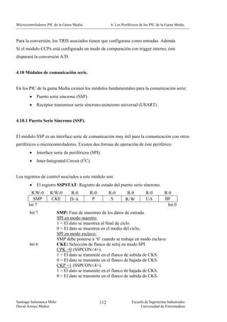 Microcontroladores PIC de la Gama Media.               4. Los Periféricos de los PIC de la Gama Media.



Para la conversión, los TRIS asociados tienen que configurase como entradas. Además
Si el módulo CCPx está configurado en modo de comparación con trigger interno, éste
disparará la conversión A/D.


4.10 Módulos de comunicación serie.


En los PIC de la gama Media existen los módulos fundamentales para la comunicación serie:
        •   Puerto serie síncrono (SSP).
        •   Receptor transmisor serie síncrono-asíncrono universal (USART).


4.10.1 Puerto Serie Síncrono (SSP).


El módulo SSP es un interface serie de comunicación muy útil para la comunicación con otros
periféricos o microcontroladores. Existen dos formas de operación de éste periférico:
        •   Interface serie de periféricos (SPI).
        •   Inter-Integrated Circuit (I2C).


Los registros de control asociados a este módulo son:
        •   El registro SSPSTAT: Registro de estado del puerto serie síncrono.
        R/W-0       R/W-0       R-0        R-0         R-0       R-0         R-0         R-0
         SMP         CKE        D/ A        P           S       R/ W         UA          BF
       bit 7                                                                              bit 0
        bit 7             SMP: Fase de muestreo de los datos de entrada.
                          SPI en modo maestro:
                          1 = El dato se muestrea al final de ciclo.
                          0 = El dato se muestrea en el medio del ciclo,
                          SPI en modo esclavo:
                          SMP debe ponerse a ‘0’ cuando se trabaje en modo esclavo.
        bit 6             CKE: Selección de flanco de reloj en modo SPI.
                          CPK =0 (SSPCON<4>).
                          1 = El dato se transmite en el flanco de subida de CKS.
                          0 = El dato se transmite en el flanco de bajada de CKS.
                          CKP =1 (SSPCON<4>).
                          1 = El dato se transmite en el flanco de bajada de CKS.
                          0 = El dato se transmite en el flanco de subida de CKS.




Santiago Salamanca Miño                          112                Escuela de Ingenierías Industriales
David Arroyo Muñoz                                                       Universidad de Extremadura
 