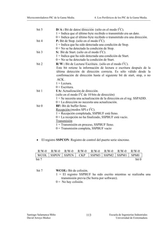Microcontroladores PIC de la Gama Media.              4. Los Periféricos de los PIC de la Gama Media.



        bit 5             D/ A : Bit de datos/ dirección (sólo en el modo I2C).
                          1 = Indica que el último byte recibido o transmitido era un dato.
                          0 = Indica que el último byte recibido o transmitido era una dirección.
        bit 4             P: Bit de Stop. (sólo en el modo I2C).
                          1 = Indica que ha sido detectada una condición de Stop.
                          0 = No se ha detectado la condición de Stop.
        bit 3             S: Bit de Start. (sólo en el modo I2C).
                          1 = Indica que ha sido detectada una condición de Start.
                          0 = No se ha detectado la condición de Start.
        bit 2             R/ W : Bit de Lectura/ Escritura . (sólo en el modo I2C).
                          Este bit retiene la información de lectura o escritura después de la
                          última detección de dirección correcta. Es sólo válido desde la
                          confirmación de dirección hasta el siguiente bit de start, stop, o no
                           ACK .
                          1 = Lectura.
                          0 = Escritura.
        bit 1             UA: Actualización de dirección.
                          (sólo en el modo I2C de 10 bits de dirección)
                          1 = Se necesita una actualización de la dirección en el reg. SSPADD.
                          0 = La dirección no necesita una actualización.
        bit 0             BF: Bit de buffer lleno.
                          Recepción (modos SPI e I2C).
                          1 = Recepción completada, SSPBUF está lleno.
                          0 = La recepción no ha finalizado, SSPBUF está vacío.
                          Transmisión
                          1 = Transmisión en proceso, SSPBUF lleno.
                          0 = Transmisión completa, SSPBUF vacío


        •   El registro SSPCON: Registro de control del puerto serie síncrono.


        R/W-0      R/W-0        R/W-0      R/W-0   R/W-0      R/W-0       R/W-0       R/W-0
        WCOL       SSPOV        SSPEN       CKP    SSPM3      SSPM2       SSPM1       SPM0
       bit 7                                                                             bit 0


        bit 7             WCOL: Bit de colisión.
                          1 = El registro SSPBUF ha sido escrito mientras se realizaba una
                              transmisión previa (Se borra por software).
                          0 = No hay colisión.




Santiago Salamanca Miño                         113                Escuela de Ingenierías Industriales
David Arroyo Muñoz                                                      Universidad de Extremadura
 