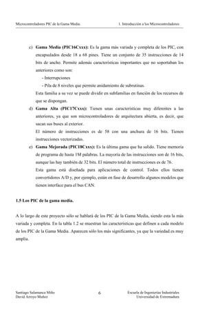 Microcontroladores PIC de la Gama Media.                   1. Introducción a los Microcontroladores




          c) Gama Media (PIC16Cxxx): Es la gama más variada y completa de los PIC, con
             encapsulados desde 18 a 68 pines. Tiene un conjunto de 35 instrucciones de 14
             bits de ancho. Permite además características importantes que no soportaban los
             anteriores como son:
                - Interrupciones
                - Pila de 8 niveles que permite anidamiento de subrutinas.
             Esta familia a su vez se puede dividir en subfamilias en función de los recursos de
             que se dispongan.
          d) Gama Alta (PIC17Cxxx): Tienen unas características muy diferentes a las
             anteriores, ya que son microcontroladores de arquitectura abierta, es decir, que
             sacan sus buses al exterior.
             El número de instrucciones es de 58 con una anchura de 16 bits. Tienen
             instrucciones vectorizadas.
          e) Gama Mejorada (PIC18Cxxx): Es la última gama que ha salido. Tiene memoria
             de programa de hasta 1M palabras. La mayoría de las instrucciones son de 16 bits,
             aunque las hay también de 32 bits. El número total de instrucciones es de 76.
             Esta gama está diseñada para aplicaciones de control. Todos ellos tienen
             convertidores A/D y, por ejemplo, están en fase de desarrollo algunos modelos que
             tienen interface para el bus CAN.


1.5 Los PIC de la gama media.


A lo largo de este proyecto sólo se hablará de los PIC de la Gama Media, siendo esta la más
variada y completa. En la tabla 1.2 se muestran las características que definen a cada modelo
de los PIC de la Gama Media. Aparecen sólo los más significantes, ya que la variedad es muy
amplia.




Santiago Salamanca Miño                          6               Escuela de Ingenierías Industriales
David Arroyo Muñoz                                                    Universidad de Extremadura
 