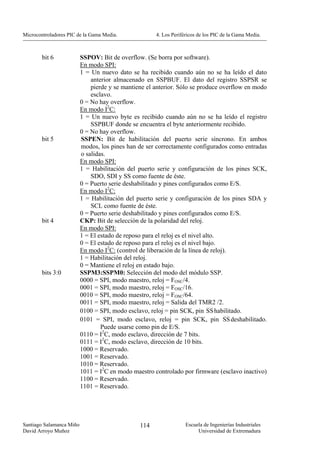 Microcontroladores PIC de la Gama Media.              4. Los Periféricos de los PIC de la Gama Media.



        bit 6             SSPOV: Bit de overflow. (Se borra por software).
                          En modo SPI:
                          1 = Un nuevo dato se ha recibido cuando aún no se ha leído el dato
                              anterior almacenado en SSPBUF. El dato del registro SSPSR se
                              pierde y se mantiene el anterior. Sólo se produce overflow en modo
                              esclavo.
                          0 = No hay overflow.
                          En modo I2C:
                          1 = Un nuevo byte es recibido cuando aún no se ha leído el registro
                              SSPBUF donde se encuentra el byte anteriormente recibido.
                          0 = No hay overflow.
        bit 5             SSPEN: Bit de habilitación del puerto serie síncrono. En ambos
                          modos, los pines han de ser correctamente configurados como entradas
                          o salidas.
                          En modo SPI:
                          1 = Habilitación del puerto serie y configuración de los pines SCK,
                              SDO, SDI y SS como fuente de éste.
                          0 = Puerto serie deshabilitado y pines configurados como E/S.
                          En modo I2C:
                          1 = Habilitación del puerto serie y configuración de los pines SDA y
                              SCL como fuente de éste.
                          0 = Puerto serie deshabilitado y pines configurados como E/S.
        bit 4             CKP: Bit de selección de la polaridad del reloj.
                          En modo SPI:
                          1 = El estado de reposo para el reloj es el nivel alto.
                          0 = El estado de reposo para el reloj es el nivel bajo.
                          En modo I2C: (control de liberación de la línea de reloj).
                          1 = Habilitación del reloj.
                          0 = Mantiene el reloj en estado bajo.
        bits 3:0          SSPM3:SSPM0: Selección del modo del módulo SSP.
                          0000 = SPI, modo maestro, reloj = FOSC/4.
                          0001 = SPI, modo maestro, reloj = FOSC/16.
                          0010 = SPI, modo maestro, reloj = FOSC/64.
                          0011 = SPI, modo maestro, reloj = Salida del TMR2 /2.
                          0100 = SPI, modo esclavo, reloj = pin SCK, pin SS habilitado.
                          0101 = SPI, modo esclavo, reloj = pin SCK, pin SS deshabilitado.
                                  Puede usarse como pin de E/S.
                          0110 = I2C, modo esclavo, dirección de 7 bits.
                          0111 = I2C, modo esclavo, dirección de 10 bits.
                          1000 = Reservado.
                          1001 = Reservado.
                          1010 = Reservado.
                          1011 = I2C en modo maestro controlado por firmware (esclavo inactivo)
                          1100 = Reservado.
                          1101 = Reservado.




Santiago Salamanca Miño                         114                Escuela de Ingenierías Industriales
David Arroyo Muñoz                                                      Universidad de Extremadura
 
