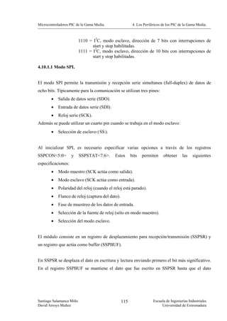 Microcontroladores PIC de la Gama Media.                 4. Los Periféricos de los PIC de la Gama Media.



                          1110 = I2C, modo esclavo, dirección de 7 bits con interrupciones de
                                 start y stop habilitadas.
                          1111 = I2C, modo esclavo, dirección de 10 bits con interrupciones de
                                 start y stop habilitadas.

4.10.1.1 Modo SPI.


El modo SPI permite la transmisión y recepción serie simultanea (full-duplex) de datos de
ocho bits. Típicamente para la comunicación se utilizan tres pines:
        •   Salida de datos serie (SDO).
        •   Entrada de datos serie (SDI).
        •   Reloj serie (SCK).
Además se puede utilizar un cuarto pin cuando se trabaja en el modo esclavo:
        •   Selección de esclavo ( SS ).


Al inicializar SPI, es necesario especificar varias opciones a través de los registros
SSPCON<5:0>         y     SSPSTAT<7:6>.     Estos       bits   permiten     obtener      las   siguientes
especificaciones:
        •   Modo maestro (SCK actúa como salida).
        •   Modo esclavo (SCK actúa como entrada).
        •   Polaridad del reloj (cuando el reloj está parado).
        •   Flanco de reloj (captura del dato).
        •   Fase de muestreo de los datos de entrada.
        •   Selección de la fuente de reloj (sólo en modo maestro).
        •   Selección del modo esclavo.


El módulo consiste en un registro de desplazamiento para recepción/transmisión (SSPSR) y
un registro que actúa como buffer (SSPBUF).


En SSPSR se desplaza el dato en escritura y lectura enviando primero el bit más significativo.
En el registro SSPBUF se mantiene el dato que fue escrito en SSPSR hasta que el dato




Santiago Salamanca Miño                           115                 Escuela de Ingenierías Industriales
David Arroyo Muñoz                                                         Universidad de Extremadura
 