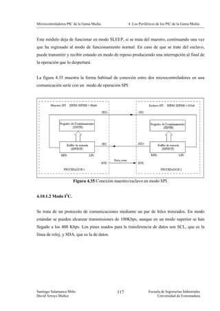 Microcontroladores PIC de la Gama Media.           4. Los Periféricos de los PIC de la Gama Media.



Este módulo deja de funcionar en modo SLEEP, si se trata del maestro, continuando una vez
que ha regresado al modo de funcionamiento normal. En caso de que se trate del esclavo,
puede transmitir y recibir estando en modo de reposo produciendo una interrupción al final de
la operación que lo despertará.


La figura 4.35 muestra la forma habitual de conexión entre dos microcontroladores en una
comunicación serie con un modo de operación SPI.




                      Figura 4.35 Conexión maestro/esclavo en modo SPI.


4.10.1.2 Modo I2C.


Se trata de un protocolo de comunicaciones mediante un par de hilos trenzados. En modo
estándar se pueden alcanzar transmisiones de 100Kbps, aunque en un modo superior se han
llegado a los 400 Kbps. Los pines usados para la transferencia de datos son SCL, que es la
línea de reloj, y SDA, que es la de datos.




Santiago Salamanca Miño                      117                Escuela de Ingenierías Industriales
David Arroyo Muñoz                                                   Universidad de Extremadura
 
