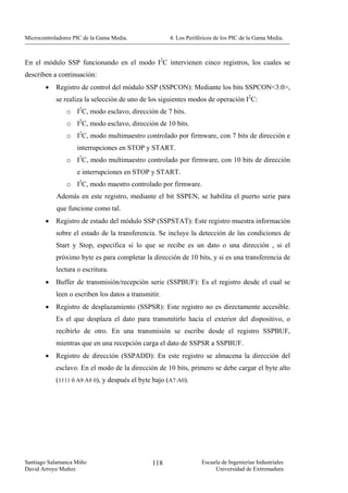 Microcontroladores PIC de la Gama Media.              4. Los Periféricos de los PIC de la Gama Media.



En el módulo SSP funcionando en el modo I2C intervienen cinco registros, los cuales se
describen a continuación:
        •   Registro de control del módulo SSP (SSPCON): Mediante los bits SSPCON<3:0>,
            se realiza la selección de uno de los siguientes modos de operación I2C:
                o I2C, modo esclavo, dirección de 7 bits.
                o I2C, modo esclavo, dirección de 10 bits.
                o I2C, modo multimaestro controlado por firmware, con 7 bits de dirección e
                    interrupciones en STOP y START.
                o I2C, modo multimaestro controlado por firmware, con 10 bits de dirección
                    e interrupciones en STOP y START.
                o I2C, modo maestro controlado por firmware.
            Además en este registro, mediante el bit SSPEN, se habilita el puerto serie para
            que funcione como tal.
        •   Registro de estado del módulo SSP (SSPSTAT): Este registro muestra información
            sobre el estado de la transferencia. Se incluye la detección de las condiciones de
            Start y Stop, especifica si lo que se recibe es un dato o una dirección , si el
            próximo byte es para completar la dirección de 10 bits, y si es una transferencia de
            lectura o escritura.
        •   Buffer de transmisión/recepción serie (SSPBUF): Es el registro desde el cual se
            leen o escriben los datos a transmitir.
        •   Registro de desplazamiento (SSPSR): Este registro no es directamente accesible.
            Es el que desplaza el dato para transmitirlo hacia el exterior del dispositivo, o
            recibirlo de otro. En una transmisión se escribe desde el registro SSPBUF,
            mientras que en una recepción carga el dato de SSPSR a SSPBUF.
        •   Registro de dirección (SSPADD): En este registro se almacena la dirección del
            esclavo. En el modo de la dirección de 10 bits, primero se debe cargar el byte alto
            (1111 0 A9 A8 0), y después el byte bajo (A7:A0).




Santiago Salamanca Miño                        118                 Escuela de Ingenierías Industriales
David Arroyo Muñoz                                                      Universidad de Extremadura
 