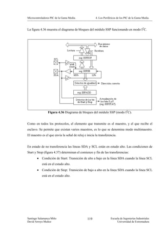 Microcontroladores PIC de la Gama Media.              4. Los Periféricos de los PIC de la Gama Media.



La figura 4.36 muestra el diagrama de bloques del módulo SSP funcionando en modo I2C.




                 Figura 4.36 Diagrama de bloques del módulo SSP (modo I2C).


Como en todos los protocolos, el elemento que transmite es el maestro, y el que recibe el
esclavo. Se permite que existan varios maestros, es lo que se denomina modo multimaestro.
El maestro es el que envía la señal de reloj e inicia la transferencia.


En estado de no transferencia las líneas SDA y SCL están en estado alto. Las condiciones de
Start y Stop (figura 4.37) determinan el comienzo y fin de las transferencias:
        •   Condición de Start: Transición de alto a bajo en la línea SDA cuando la línea SCL
            está en el estado alto.
        •   Condición de Stop: Transición de bajo a alto en la línea SDA cuando la línea SCL
            está en el estado alto.




Santiago Salamanca Miño                        119                 Escuela de Ingenierías Industriales
David Arroyo Muñoz                                                      Universidad de Extremadura
 