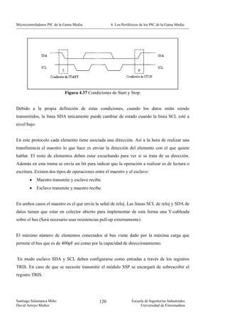 Microcontroladores PIC de la Gama Media.             4. Los Periféricos de los PIC de la Gama Media.




                             Figura 4.37 Condiciones de Start y Stop.


Debido a la propia definición de estas condiciones, cuando los datos están siendo
transmitidos, la línea SDA únicamente puede cambiar de estado cuando la línea SCL esté a
nivel bajo.


En este protocolo cada elemento tiene asociada una dirección. Así a la hora de realizar una
transferencia el maestro lo que hace es enviar la dirección del elemento con el que quiere
hablar. El resto de elementos deben estar escuchando para ver si se trata de su dirección.
Además en esta trama se envía un bit para indicar que la operación a realizar es de lectura o
escritura. Existen dos tipos de operaciones entre el maestro y el esclavo:
        •     Maestro transmite y esclavo recibe.
        •     Esclavo transmite y maestro recibe.


En ambos casos el maestro es el que envía la señal de reloj. Las líneas SCL de reloj y SDA de
datos tienen que estar en colector abierto para implementar de esta forma una Y-cableada
sobre el bus (Será necesario usar resistencias pull-up externamente).


El máximo número de elementos conectados al bus viene dado por la máxima carga que
permite el bus que es de 400pF así como por la capacidad de direccionamiento.


En modo esclavo SDA y SCL deben configurarse como entradas a través de los registros
TRIS. En caso de que se necesite transmitir el módulo SSP se encargará de sobrescribir el
registro TRIS.




Santiago Salamanca Miño                        120                Escuela de Ingenierías Industriales
David Arroyo Muñoz                                                     Universidad de Extremadura
 