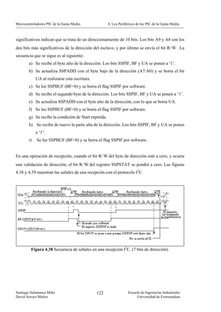 Microcontroladores PIC de la Gama Media.               4. Los Periféricos de los PIC de la Gama Media.



significativos indican que se trata de un direccionamiento de 10 bits. Los bits A9 y A8 son los
dos bits más significativos de la dirección del esclavo, y por último se envía el bit R/ W . La
secuencia que se sigue es al siguiente:
        a) Se recibe el byte alto de la dirección. Los bits SSPIF, BF y UA se ponen a ‘1’.
        b) Se actualiza SSPADD con el byte bajo de la dirección (A7:A0) y se borra el bit
             UA al realizarse esta escritura.
        c) Se lee SSPBUF (BF=0) y se borra el flag SSPIF por software.
        d) Se recibe el segundo byte de la dirección. Los bits SSPIF, BF y UA se ponen a ‘1’.
        e) Se actualiza SSPADD con el byte alto de la dirección, con lo que se borra UA.
        f) Se lee SSPBUF (BF=0) y se borra el flag SSPIF por software.
        g) Se recibe la condición de Start repetida.
        h) Se recibe de nuevo la parte alta de la dirección. Los bits SSPIF, BF y UA se ponen
             a ‘1’.
        i)   Se lee SSPBUF (BF=0) y se borra el flag SSPIF por software.


En una operación de recepción, cuando el bit R/ W del byte de dirección esté a cero, y ocurra
una validación de dirección, el bit R/ W del registro SSPSTAT se pondrá a cero. Las figuras
4.38 y 4.39 muestran las señales de una recepción con el protocolo I2C.




         Figura 4.38 Secuencia de señales en una recepción I2C. (7 bits de dirección).




Santiago Salamanca Miño                         122                 Escuela de Ingenierías Industriales
David Arroyo Muñoz                                                       Universidad de Extremadura
 