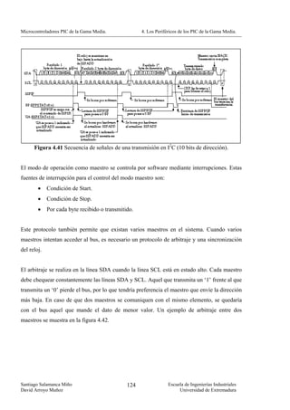 Microcontroladores PIC de la Gama Media.             4. Los Periféricos de los PIC de la Gama Media.




      Figura 4.41 Secuencia de señales de una transmisión en I2C (10 bits de dirección).


El modo de operación como maestro se controla por software mediante interrupciones. Estas
fuentes de interrupción para el control del modo maestro son:
        •    Condición de Start.
        •    Condición de Stop.
        •    Por cada byte recibido o transmitido.


Este protocolo también permite que existan varios maestros en el sistema. Cuando varios
maestros intentan acceder al bus, es necesario un protocolo de arbitraje y una sincronización
del reloj.


El arbitraje se realiza en la línea SDA cuando la línea SCL está en estado alto. Cada maestro
debe chequear constantemente las líneas SDA y SCL. Aquel que transmita un ‘1’ frente al que
transmita un ‘0’ pierde el bus, por lo que tendría preferencia el maestro que envíe la dirección
más baja. En caso de que dos maestros se comuniquen con el mismo elemento, se quedaría
con el bus aquel que mande el dato de menor valor. Un ejemplo de arbitraje entre dos
maestros se muestra en la figura 4.42.




Santiago Salamanca Miño                        124                Escuela de Ingenierías Industriales
David Arroyo Muñoz                                                     Universidad de Extremadura
 