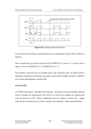 Microcontroladores PIC de la Gama Media.            4. Los Periféricos de los PIC de la Gama Media.




                            Figura 4.42 Arbitraje entre dos maestros.


La sincronización del reloj se realiza mediante una Y-cableada de las líneas SCL de todos los
maestros.


Sólo se puede hacer uso del bus cuando el bit P (SSPSTAT<4>) está a’1’ o si el bus está en
reposo, es decir S (SSPSTAT<3>) = P (SSPSTAT<4>) = 0.


Para terminar, mencionar que este módulo puede estar recibiendo datos en modo SLEEP y
despertarse mediante la interrupción que indica la transmisión completa del byte. Un RESET
en el sistema deshabilitaría el módulo SSP.


4.10.2 USART.


La USART (Transmisor – Receptor Serie Síncrono – Asíncrono Universal), también conocido
como el interface de comunicación serie (SCI), es el otro de los módulos de comunicación
serie que poseen los PIC. Puede configurarse para que trabaje en modo full – duplex
asíncrono para comunicarse con un PC o terminal y en modo half – duplex para periféricos.




Santiago Salamanca Miño                       125                Escuela de Ingenierías Industriales
David Arroyo Muñoz                                                    Universidad de Extremadura
 