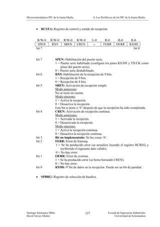 Microcontroladores PIC de la Gama Media.              4. Los Periféricos de los PIC de la Gama Media.



        •   RCSTA: Registro de control y estado de recepción.


         R/W-0      R/W-0       R/W-0      R/W-0      U-0      R-0         R-0         R-0
         SPEN        RX9        SREN       CREN        --     FERR        OERR        RX9D
        bit 7                                                                           bit 0


        bit 7             SPEN: Habilitación del puerto serie.
                          1 = Puerto serie habilitado (configura los pines RX/DT y TX/CK como
                              pines del puerto serie).
                          0 = Puerto serie deshabilitado.
        bit 6             RX9: Habilitación de la recepción de 9 bits.
                          1 = Recepción de 9 bits.
                          0 = Recepción de 8 bits.
        bit 5             SREN: Activación de recepción simple
                          Modo asíncrono:
                          No se tiene en cuenta.
                          Modo síncrono:
                          1 = Activa la recepción.
                          0 = Desactiva la recepción.
                          Este bit se pone a ‘0’ después de que la recepción ha sido completada.
        bit 4             CREN: Activación de recepción continua.
                          Modo asíncrono:
                          1 = Activada la recepción.
                          0 = Desactivada la recepción.
                          Modo síncrono:
                          1 = Activa la recepción continua
                          0 = Desactiva la recepción continua.
        bit 3             Bit no implementado: Se lee como ‘0’.
        bit 2             FERR: Error de framing.
                          1 = Se ha producido error (se actualiza leyendo el registro RCREG y
                              recibiendo el siguiente dato válido).
                          0 = No hay error.
        bit 1             OERR: Error de overrun.
                          1 = Se ha producido error (se borra borrando CREN).
                          0 = No hay error.
        bit 0             RX9D: 9º bit de datos en la recepción. Puede ser un bit de paridad.

        •   SPBRG: Registro de selección de baudios.




Santiago Salamanca Miño                         127                Escuela de Ingenierías Industriales
David Arroyo Muñoz                                                      Universidad de Extremadura
 