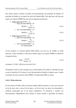 Microcontroladores PIC de la Gama Media.                4. Los Periféricos de los PIC de la Gama Media.



Este último registro controla el periodo de funcionamiento del generador de baudios. El
generador de baudios es un registro de ocho bits llamado BRG. Para saber que valor hay que
cargar en el registro SPBRG hay que usar las siguientes expresiones:
        •   Modo asíncrono (SYNC = 1).
              o Baja velocidad (BRGH = 0);
                                       FOSC
                         Baudios =                                                                 (4.11)
                                   64 • (x + 1)
              o Alta velocidad (BRGH = 1);
                                      FOSC
                         Baudios =                                                                 (4.12)
                                   16 • (x + 1)
        •   Modo síncrono (SYNC = 0).
              o Baja velocidad (BRGH = 0);
                                      FOSC
                         Baudios =                                                                 (4.13)
                                   4 • (x + 1)
              o Alta velocidad (BRGH = 1);
                         No implementado.


Así por ejemplo si se quieren obtener 9600 baudios, con una FOSC de 16MHz, en modo
asíncrono, a baja velocidad, el valor que se deberá cargar en el registro SPBRG se calcula de
la siguiente forma:
                                  16 • 10 6
                          9600 =              ;                                                    (4.14)
                                 64 • (x + 1)
de donde x = 25.042 ≈ 25 con un error del 0.16%.


Normalmente suele ser más ventajoso usar el modo rápido, aún cuando la velocidad sea baja,
ya que la expresión (4.12) reduce el error del generador de baudios el algunos casos. Cuando
se produce una nueva escritura sobre SPBRG, el temporizador BRG se resetea.


4.10.2.1 Modo asíncrono.


En este modo la USART utiliza el formato estándar NRZ (nonreturn–to–zero), que consta de
un bit de start, ocho o nueve bits de datos y un bit de stop. Los datos son transmitidos y
recibidos comenzando por el bit menos significativo. El transmisor y receptor son
funcionalmente independientes pero utilizan el mismo formato y generador de baudios,



Santiago Salamanca Miño                           128                Escuela de Ingenierías Industriales
David Arroyo Muñoz                                                        Universidad de Extremadura
 