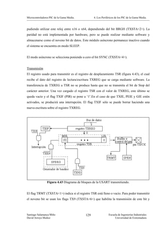 Microcontroladores PIC de la Gama Media.          4. Los Periféricos de los PIC de la Gama Media.



pudiendo utilizar este reloj entre x16 o x64, dependiendo del bit BRGH (TXSTA<2>). La
paridad no está implementada por hardware, pero se puede realizar mediante software y
almacenarse como el noveno bit de datos. Este módulo asíncrono permanece inactivo cuando
el sistema se encuentra en modo SLEEP.


El modo asíncrono se selecciona poniendo a cero el bit SYNC (TXSTA<4>).


Transmisión
El registro usado para transmitir es el registro de desplazamiento TSR (figura 4.43), el cual
recibe el dato del registro de lectura/escritura TXREG que se carga mediante software. La
transferencia de TXREG a TSR no se produce hasta que no se transmita el bit de Stop del
carácter anterior. Una vez cargado el registro TSR con el valor de TXREG, este último se
queda vacío y el flag TXIF (PIR) se pone a ‘1’.En el caso de que TXIE, PEIE y GIE estén
activados, se producirá una interrupción. El flag TXIF sólo se puede borrar haciendo una
nueva escritura sobre el registro TXREG.




                 Figura 4.43 Diagrama de bloques de la USART transmitiendo.


El flag TRMT (TXSTA<1>) indica si el registro TSR está lleno o vacío. Para poder transmitir
el noveno bit se usan los flags TX9 (TXSTA<6>) que habilita la transmisión de este bit y



Santiago Salamanca Miño                     129                Escuela de Ingenierías Industriales
David Arroyo Muñoz                                                  Universidad de Extremadura
 