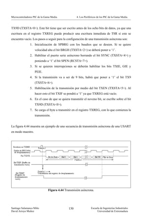 Microcontroladores PIC de la Gama Media.            4. Los Periféricos de los PIC de la Gama Media.



TX9D (TXSTA<0>). Este bit tiene que ser escrito antes de los ocho bits de datos, ya que una
escritura en el registro TXREG puede producir una escritura inmediata de TSR si este se
encuentra vacío. Los pasos a seguir para la configuración de una transmisión asíncrona son:
                1. Inicialización de SPBRG con los baudios que se deseen. Si se quiere
                    velocidad alta el bit BRGH (TXSTA<2>) se deberá poner a ‘1’.
                2. Habilitar el puerto serie asíncrono borrando el bit SYNC (TXSTA<4>) y
                    poniendo a ‘1’ el bit SPEN (RCSTA<7>).
                3. Si se quieren interrupciones se deberán habilitar los bits TXIE, GIE y
                    PEIE.
                4. Si la transmisión va a ser de 9 bits, habrá que poner a ‘1’ el bit TX9
                    (TXSTA<6>).
                5. Habilitación de la transmisión por medio del bit TXEN (TXSTA<5>). Al
                    hacer esto el bit TXIF se pondrá a ‘1’ ya que TXREG está vacío.
                6. En el caso de que se quiera transmitir el noveno bit, se escribe sobre el bit
                    TX9D (TXSTA<0>).
                7. Se carga el byte a transmitir en el registro TXREG, con lo que comienza la
                    transmisión.


La figura 4.44 muestra un ejemplo de una secuencia de transmisión asíncrona de una USART
en modo maestro.




                               Figura 4.44 Transmisión asíncrona.




Santiago Salamanca Miño                       130                Escuela de Ingenierías Industriales
David Arroyo Muñoz                                                    Universidad de Extremadura
 