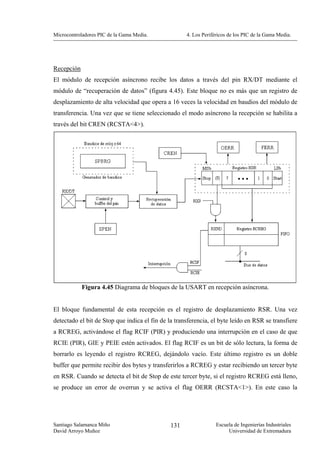 Microcontroladores PIC de la Gama Media.             4. Los Periféricos de los PIC de la Gama Media.




Recepción
El módulo de recepción asíncrono recibe los datos a través del pin RX/DT mediante el
módulo de “recuperación de datos” (figura 4.45). Este bloque no es más que un registro de
desplazamiento de alta velocidad que opera a 16 veces la velocidad en baudios del módulo de
transferencia. Una vez que se tiene seleccionado el modo asíncrono la recepción se habilita a
través del bit CREN (RCSTA<4>).




            Figura 4.45 Diagrama de bloques de la USART en recepción asíncrona.


El bloque fundamental de esta recepción es el registro de desplazamiento RSR. Una vez
detectado el bit de Stop que indica el fin de la transferencia, el byte leído en RSR se transfiere
a RCREG, activándose el flag RCIF (PIR) y produciendo una interrupción en el caso de que
RCIE (PIR), GIE y PEIE estén activados. El flag RCIF es un bit de sólo lectura, la forma de
borrarlo es leyendo el registro RCREG, dejándolo vacío. Este último registro es un doble
buffer que permite recibir dos bytes y transferirlos a RCREG y estar recibiendo un tercer byte
en RSR. Cuando se detecta el bit de Stop de este tercer byte, si el registro RCREG está lleno,
se produce un error de overrun y se activa el flag OERR (RCSTA<1>). En este caso la




Santiago Salamanca Miño                        131                Escuela de Ingenierías Industriales
David Arroyo Muñoz                                                     Universidad de Extremadura
 