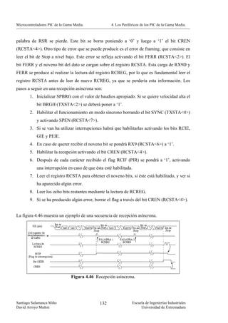 Microcontroladores PIC de la Gama Media.             4. Los Periféricos de los PIC de la Gama Media.



palabra de RSR se pierde. Este bit se borra poniendo a ‘0’ y luego a ‘1’ el bit CREN
(RCSTA<4>). Otro tipo de error que se puede producir es el error de framing, que consiste en
leer el bit de Stop a nivel bajo. Este error se refleja activando el bit FERR (RCSTA<2>). El
bit FERR y el noveno bit del dato se cargan sobre el registro RCSTA. Esta carga de RX9D y
FERR se produce al realizar la lectura del registro RCREG, por lo que es fundamental leer el
registro RCSTA antes de leer de nuevo RCREG, ya que se perdería esta información. Los
pasos a seguir en una recepción asíncrona son:
        1. Inicializar SPBRG con el valor de baudios apropiado. Si se quiere velocidad alta el
            bit BRGH (TXSTA<2>) se deberá poner a ‘1’.
        2. Habilitar el funcionamiento en modo síncrono borrando el bit SYNC (TXSTA<4>)
            y activando SPEN (RCSTA<7>).
        3. Si se van ha utilizar interrupciones habrá que habilitarlas activando los bits RCIE,
            GIE y PEIE.
        4. En caso de querer recibir el noveno bit se pondrá RX9 (RCSTA<6>) a ‘1’.
        5. Habilitar la recepción activando el bit CREN (RCSTA<4>).
        6. Después de cada carácter recibido el flag RCIF (PIR) se pondrá a ‘1’, activando
            una interrupción en caso de que ésta esté habilitada.
        7. Leer el registro RCSTA para obtener el noveno bits, si éste está habilitado, y ver si
            ha aparecido algún error.
        8. Leer los ocho bits restantes mediante la lectura de RCREG.
        9. Si se ha producido algún error, borrar el flag a través del bit CREN (RCSTA<4>).


La figura 4.46 muestra un ejemplo de una secuencia de recepción asíncrona.




                                Figura 4.46 Recepción asíncrona.




Santiago Salamanca Miño                       132                 Escuela de Ingenierías Industriales
David Arroyo Muñoz                                                     Universidad de Extremadura
 