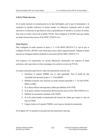 Microcontroladores PIC de la Gama Media.             4. Los Periféricos de los PIC de la Gama Media.



4.10.2.2 Modo síncrono.


En el modo síncrono la comunicación es de tipo half-duplex, por lo que la transmisión y la
recepción no pueden realizarse al mismo tiempo. La diferencia sustancial entre el modo
síncrono y el asíncrono es que ahora el reloj es generado por el maestro y el esclavo lo utiliza.
Este reloj se recibe a través de la patilla TX/CK. Para configurar la USART para que trabaje
en modo síncrono hay activar el bit SYNC (TXSTA<4>).


Modo Maestro
Para configurar el modo maestro se pone a ‘1’ el bit SPEN (RCSTA<7>), con lo que se
configura TX/CK y RX/DT como líneas para reloj y datos respectivamente. Además el modo
maestro se configura también mediante la activación del bit CSRC (TXSTA<7>).


Con respecto a la transmisión, no existen diferencias sustanciales con respecto al modo
asíncrono, salvo que ahora el reloj se propaga a los esclavos a través de TX/CK.


Los pasos necesarios para llevar a cabo una transmisión síncrona son:
        1. Inicializar el registro SPBRG con el valor apropiado. Para el modo de alta
            velocidad será necesario poner a ‘1’ el bit BRGH.
        2. Habilitar el puerto serie síncrono en modo maestro poniendo a ‘1’ los bits SYNC,
            SPEN y CSRC.
        3. Si se desea utilizar interrupciones, habrá que habilitar el bit TXIE.
        4. Si se quiere realizar la transmisión del noveno bit activar el bit TX9 (TXSTA<6>).
        5. Habilitar la transmisión mediante el bit TXEN.
        6. Si se ha seleccionado la transmisión del noveno bit, habrá que cargar el valor de
            éste en TX9D.
        7. Cargar el dato en el registro TXREG, con lo que se iniciará la transmisión.


En la figura 4.47 se muestra la secuencia de una transmisión síncrona.




Santiago Salamanca Miño                        133                Escuela de Ingenierías Industriales
David Arroyo Muñoz                                                     Universidad de Extremadura
 