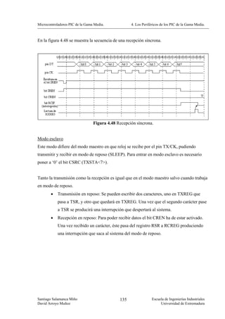 Microcontroladores PIC de la Gama Media.            4. Los Periféricos de los PIC de la Gama Media.



En la figura 4.48 se muestra la secuencia de una recepción síncrona.




                                 Figura 4.48 Recepción síncrona.


Modo esclavo
Este modo difiere del modo maestro en que reloj se recibe por el pin TX/CK, pudiendo
transmitir y recibir en modo de reposo (SLEEP). Para entrar en modo esclavo es necesario
poner a ‘0’ el bit CSRC (TXSTA<7>).


Tanto la transmisión como la recepción es igual que en el modo maestro salvo cuando trabaja
en modo de reposo.
        •   Transmisión en reposo: Se pueden escribir dos caracteres, uno en TXREG que
            pasa a TSR, y otro que quedará en TXREG. Una vez que el segundo carácter pase
            a TSR se producirá una interrupción que despertará al sistema.
        •   Recepción en reposo: Para poder recibir datos el bit CREN ha de estar activado.
            Una vez recibido un carácter, éste pasa del registro RSR a RCREG produciendo
            una interrupción que saca al sistema del modo de reposo.




Santiago Salamanca Miño                       135                Escuela de Ingenierías Industriales
David Arroyo Muñoz                                                    Universidad de Extremadura
 