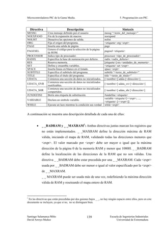 Microcontroladores PIC de la Gama Media.                                            5. Programación con PIC.



    Directiva                       Descripción                                        Sintaxis
MESSG             Crea mensaje definido por el usuario                messg “<texto_del_mensaje>”
NOEXPAND          Fin de la expansión de macros.                      noexpand
NOLIST            Desactiva las opciones de salida.                   nolist
ORG               Fija el origen del programa.                        <etiqueta> org <expr>
PAGE              Inserta una salida de página.                       page
                  Genera el código para la selección de la página
PAGESEL                                                                pagesel <etiqueta>
                  de ROM.
PROCESSOR         Indica tipo de procesador.                          processor <tipo_de_procesador>
RADIX             Especifica la base de numeración por defecto.       radix <radix_defecto>
RES               Reserva memoria.                                    [etiqueta>] res <unidades_de_memoria>
SET               Define y ensambla variables.                        <etiqueta> set <expr>
SPACE             Inserta líneas en blanco en el listado.             space <expr>
SUBTITLE          Especifica el subtítulo del programa.               subtitle “<texto_de_subtítulo>”
TITLE             Especifica el título del programa.                  title “<texto_de_título>”
UDATA             Comienza una sección de datos no inicializados.     [<nombre>] udata [<dirección>]
                  Comienza una sección de datos no inicializados
UDATA_OVR                                                              [<nombre>] udata_ovr [<dirección>]
                  reutilizables.
                  Comienza una sección de datos no inicializados
UDATA_SHR                                                              [<nombre>] udata_shr [<dirección>]
                  compartidos.
#UNDEFINE         Borra una etiqueta de substitución.                  #undefine <etiqueta>
                                                                       variable <etiqueta>[=<expr>, ...,
VARIABLE          Declara un símbolo variable.
                                                                       <etiqueta> [=<expr>]]
WHILE             Ejecuta un lazo mientras la condición sea verdad     while <expr>


A continuación se muestra una descripción detallada de cada una de ellas:


        •    _ _BADRAM y _ _MAXRAM1: Ambas directivas juntas marcan los registros que
             no están implementados. _ _MAXRAM define la dirección máxima de RAM
             válida, iniciando el mapa de RAM, validando todas las direcciones menores que
             <expr>. El valor marcado por <expr> debe ser mayor o igual que la máxima
             dirección de la página 0 de la memoria RAM y menor que 1000H. _ _BADRAM
             define la localización de las direcciones de la RAM que no son válidas. Una
             directiva _ _BADRAM debe estar precedida por una _ _MAXRAM. Cada <expr>
             usada por _ _BADRAM debe ser menor o igual al valor especificado por la <expr>
             de _ _MAXRAM.
             _ _ MAXRAM puede ser usada más de una vez, redefiniendo la máxima dirección
             válida de RAM y reseteando el mapa entero de RAM.



1
 En las directivas que están precedidas por dos guiones bajos _ _, no hay ningún espacio entre ellos, pero en este
documento se incluyen, ya que si no, no se distinguen bien.




Santiago Salamanca Miño                               139                   Escuela de Ingenierías Industriales
David Arroyo Muñoz                                                               Universidad de Extremadura
 