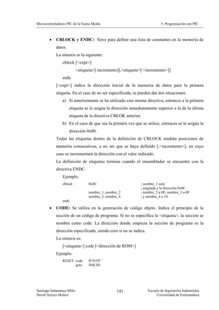 Microcontroladores PIC de la Gama Media.                                   5. Programación con PIC.



        •   CBLOCK y ENDC: Sirve para definir una lista de constantes en la memoria de
            datos.
            La sintaxis es la siguiente:
                cblock [<expr>]
                          <etiqueta>[:incremento][,<etiqueta>[:<incremento>]]
                endc
            [<expr>] indica la dirección inicial de la memoria de datos para la primera
            etiqueta. En el caso de no ser especificada, se pueden dar dos situaciones:
                a) Si anteriormente se ha utilizado esta misma directiva, entonces a la primera
                     etiqueta se le asigna la dirección inmediatamente superior a la de la última
                     etiqueta de la directiva CBLOK anterior.
                b) En el caso de que sea la primera vez que se utilice, entonces se le asigna la
                     dirección 0x00.
            Todas las etiquetas dentro de la definición de CBLOCK tendrán posiciones de
            memoria consecutivas, a no ser que se haya definido [:<incremento>], en cuyo
            caso se incrementará la dirección con el valor indicado.
            La definición de etiquetas termina cuando el ensamblador se encuentre con la
            directiva ENDC.
                Ejemplo:
                cblock          0x0C                         ; nombre_1 será
                                                             ; asignada a la dirección 0x0C
                                nombre_1, nombre_2           ; nombre_2 a 0E, nombre_3 a 0F
                                nombre_3, nombre_4           ; y nombre_4 a 10.
                endc
        •   CODE: Se utiliza en la generación de código objeto. Indica el principio de la
            sección de un código de programa. Si no se especifica la <etiqueta>, la sección se
            nombra como code. La dirección donde empieza la sección de programa es la
            dirección especificada, siendo cero si no se indica.
            La sintaxis es:
                [<etiqueta>] code [<dirección de ROM>]
            Ejemplo:
                RESET code      H’01FF’
                      goto      INICIO




Santiago Salamanca Miño                         141                Escuela de Ingenierías Industriales
David Arroyo Muñoz                                                      Universidad de Extremadura
 