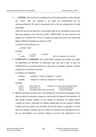 Microcontroladores PIC de la Gama Media.                                 5. Programación con PIC.



        •   _ _CONFIG: Pone los bits de configuración del microprocesador al valor indicado
            por <expr>. Hay que referirse a las hojas de características de los
            microcontroladores PIC para la descripción de los bits de configuración de cada
            procesador.
            Antes del uso de esta directiva, el procesador debe de ser declarado a través de la
            línea de comandos, con la directiva LIST o PROCESOR. Si estas directivas son
            usadas con la familia PIC17CXX, el formato de salida del archivo hex debe estar
            fijado a INHX32 mediante una directiva LIST.
            La sintaxis de esta directiva es:
                _ _config <expr>
            Ejemplo:
                list            p=17c42,        f=INHX32
                _ _config       H’FFFF’                     ; Bits de configuración por defecto.
        •   CONSTANT y VARIABLE: Sirve para definir símbolos que pueden ser usados
            en expresiones de MPASM. La diferencia entre usar una u otra, es que con
            CONSTANT no se puede modificar su valor una vez asignado. Además al definir
            variables no es necesario iniciarlas.
            La sintaxis es la siguiente:
                constant        <etiqueta>=<expr>[,<etiqueta>=<expr>]
                variable        <etiqueta>[=<expr>][,<etiqueta>[=<expr>]]
            Ejemplo:
                variable        RECLONG=64     ; Establece el valor por defecto de RECLONG.
                constant        BUFLONG=512                       ; Inicializa BUFLONG.
                constant        MAXMEM=RECLONG+BUFLONG            ; Calcula MAXMEM
        •   DATA: Inicializa con datos una o más palabras de la memoria de programa. Estos
            datos pueden ser constantes, etiquetas o expresiones de alguna de las anteriores. El
            dato puede consistir también en una cadena de caracteres en código ASCII,
            <cadena_de_texto>, encerrado en comillas simples para un solo carácter o dobles
            comillas para una cadena. Los elementos de un solo carácter se guardan en el byte
            bajo de la palabra, mientras que las cadenas de caracteres son guardas de dos en
            dos en cada palabra, con el primer carácter en el byte más significativo. Si el




Santiago Salamanca Miño                         142             Escuela de Ingenierías Industriales
David Arroyo Muñoz                                                   Universidad de Extremadura
 