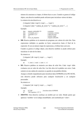 Microcontroladores PIC de la Gama Media.                                                   5. Programación con PIC.



            número de caracteres es impar, el último byte es cero. Cuando se genera el código
            objeto, esta directiva también puede utilizarse para inicializar valores de datos.
            La sintaxis de esta directiva es:
                [<etiqueta>] data <expr>[,<expr>, ..., <expr>]
                [<etiqueta>] data “<cadena_de_texto>”[, “<cadena_de_texto>”, ...]
            Ejemplo:
                data      etiqueta_reubicablel+10                 ; constantes
                data      1,2,etiqueta_ext l                      ; constantes, externas
                data      “testeando 1,2,3”                       ; cadena de texto
                data      ‘N’                                     ; carácter simple
                data      inicio_de_programa                      ; etiqueta reubicable
        •   DB: Reserva palabras en la memoria de programa con valores de ocho bits. Para
            expresiones múltiples se guardan en bytes consecutivos hasta el final de la
            expresión. Si son un número impar de expresiones, el último byte será cero.
            Cuando se genera el código objeto, esta directiva también se puede utilizar para
            inicializar el valor de los datos.
            Su sintaxis es:
                [<etiqueta>] db <expr>[,<expr>, ..., <expr>]
            Ejemplo:
                db        ‘t’, 0x0f, ‘e’, 0x0f, ‘s’, 0x0f, ‘t’, ‘n’
        •   DE: Reserva palabras en memoria con datos de ocho bits. Cada <expr> debe
            evaluarse con un valor de ocho bits. Los bits altos de la palabra son ceros. Cada
            carácter en una cadena de caracteres se guarda en una palabra distinta.
            Aunque se diseñó originalmente para inicializar datos EEPROM en los PIC16C8X,
            esta directiva puede utilizarse para cualquier localización y en cualquier
            procesador.
            Su sintaxis es:
                [<etiqueta>] de <expr>[,<expr>, ..., <expr>]
            Ejemplo:
                org       H’2100’                       ; Inicializar datos EEPROM.
                de        “Mi Programa, v1.0”, 0

        •   #DEFINE: Esta directiva sustituye un nombre por un valor. Donde quiera que
            aparezca <nombre> en el código ensamblador, será sustituido por <valor>.




Santiago Salamanca Miño                                   143                   Escuela de Ingenierías Industriales
David Arroyo Muñoz                                                                   Universidad de Extremadura
 