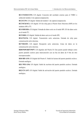 Microcontroladores PIC de la Gama Media.                 1. Introducción a los Microcontroladores



        RC1/T1OSI/CCP2: E/S digital. Conexión del oscilador externo para el TMR1 o
        salida del módulo 2 de captura/comparación.
        RC2/CCP1: E/S digital. Salida del módulo 1 de captura/comparación.
        RC3/SCK/SCL: E/S digital. E/S de reloj para el Puerto Serie Síncrono (SSP) en los
        módulos SPI o I2C.
        RC4/SDI/SDA: E/S digital. Entrada de datos serie en el modo SPI. E/S de datos serie
        en el modo I2C.
        RC5/SDO: E/S digital. Salida de datos serie en el modo SPI.
        RC6/TX/CK: E/S digital. Transmisión serie asíncrona. Entrada de reloj para
        comunicación serie síncrona.
        RC7/RX/DT: E/S digital. Recepción serie asíncrona. Línea de datos en la
        comunicación serie síncrona.
        RD0/PSP0-RD7/PSP7: E/S digitales del Puerto D. Este puerto puede trabajar como
        puerto paralelo esclavo para interconexión con un bus de datos de 8 bits de otro
        microprocesador.
        RE0/ RD /AN5: E/S digital del Puerto E. Señal de lectura del puerto paralelo esclavo.
        Entrada analógica.
        RE1/ WR /AN6: E/S digital. Señal de escritura del puerto paralelo esclavo. Entrada
        analógica.
        RE2/ CS /AN7: E/S digital. Señal de activación del puerto paralelo esclavo. Entrada
        analógica.




Santiago Salamanca Miño                       9                Escuela de Ingenierías Industriales
David Arroyo Muñoz                                                  Universidad de Extremadura
 