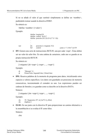 Microcontroladores PIC de la Gama Media.                                           5. Programación con PIC.



            Si no se añade el valor al que sustituir simplemente se define un <nombre>,
            pudiéndolo testear usando la directiva IFDEF.
            Su sintaxis es:
                #define <nombre> [<valor>]
            Ejemplo:
                                  #define   longitud 20
                                  #define   control 0x19,7
                                  #define   posición (X,Y,Z) (Y-(2 * Z +X))
                                  .
                                  .
                                  .
                test              dw        posición (1, longitud, 512)
                                  bsf       control                           ; pone a ‘1’ el bit 7 en f19
        •   DT: Genera una serie de instrucciones RETLW, una por cada <expr>. Éstas deben
            ser un valor de ocho bits. En una cadena de caracteres, cada uno se guarda en su
            propia instrucción RETLW.
            Su sintaxis es:
                [<etiqueta>] dt <expr> [,<expr>, ..., <expr>]
            Ejemplo:
                dt        “Mensaje”, 0
                dt        PrimerValor, SegundoValor, UltimoValor
        •   DW: Reserva palabras de la memoria de programa para datos, inicializando estos
            espacios a valores específicos. Los datos son guardados en posiciones de memoria
            consecutivas, incrementando el contador en uno. Las expresiones pueden ser
            cadenas de literales y se guardan como se describe en la directiva DATA.
            Sintaxis:
                [<etiqueta>] dw <expr>[,<expr>, ..., <expr>]
            Ejemplo:
                dw        39, “diagnostico 39”, (d_list*2+d_offset)
                dw        diagbase-1

        •   ELSE: Se usa junto con la directiva IF para proporcionar un camino alternativo a
            la ensamblación si se evalúa el IF como falso.
            Sintaxis:
                else




Santiago Salamanca Miño                               144                 Escuela de Ingenierías Industriales
David Arroyo Muñoz                                                             Universidad de Extremadura
 