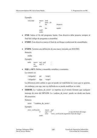 Microcontroladores PIC de la Gama Media.                                           5. Programación con PIC.



            Ejemplo:
                velocidad         macro    kmh
                                  if       kmh < 50
                                           dw                 despacio
                                  else
                                           dw                 rapido
                                  endif
                                  endm

        •   END: Indica el fin del programa fuente. Esta directiva debe ponerse siempre al
            final del código de programa a ensamblar.
        •   ENDIF: Esta directiva marca el final de un bloque condicional de ensamblador.


        •   ENDM: Termina una definición de una macro iniciada con MACRO.
            Sintaxis:
                endm
            Ejemplo:
                tabla     macro   arg1, arg2        ;
                          dw      arg1, 0           ;
                          endm
        •   EQU y SET: Define y ensambla variables y constantes.
            La sintaxis es:
                <etiqueta>        set      <expr>
                <etiqueta>        equ      <expr>
            La diferencia entre ambas es que set puede ser redefinida las veces que se quieran,
            sin embargo, con equ, una vez definida no se puede modificar su valor.
        •   ERROR: La <cadena_de_texto> se imprime en el mismo formato que cualquier
            mensaje de error del MPASM. La <cadena_de_texto> puede ser desde uno hasta
            80 caracteres.
            Sintaxis:
                error     “<cadena_de_texto>
            Ejemplo:
                error_verificación         macro arg1
                                  if       arg1>= 55                        ; si arg está fuera del rango.
                                           error   “error_verificación argumento fuera de rango”
                                  endif




Santiago Salamanca Miño                                 145               Escuela de Ingenierías Industriales
David Arroyo Muñoz                                                             Universidad de Extremadura
 