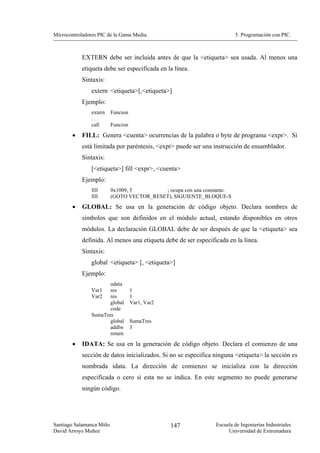 Microcontroladores PIC de la Gama Media.                                5. Programación con PIC.



            EXTERN debe ser incluida antes de que la <etiqueta> sea usada. Al menos una
            etiqueta debe ser especificada en la línea.
            Sintaxis:
                extern <etiqueta>[,<etiqueta>]
            Ejemplo:
                extern    Funcion
                ...
                call      Funcion

        •   FILL: Genera <cuenta> ocurrencias de la palabra o byte de programa <expr>. Si
            está limitada por paréntesis, <expr> puede ser una instrucción de ensamblador.
            Sintaxis:
                [<etiqueta>] fill <expr>, <cuenta>
            Ejemplo:
                fill      0x1009, 5        ; ocupa con una constante.
                fill      (GOTO VECTOR_RESET), SIGUIENTE_BLOQUE-$
        •   GLOBAL: Se usa en la generación de código objeto. Declara nombres de
            símbolos que son definidos en el módulo actual, estando disponibles en otros
            módulos. La declaración GLOBAL debe de ser después de que la <etiqueta> sea
            definida. Al menos una etiqueta debe de ser especificada en la línea.
            Sintaxis:
                global <etiqueta> [, <etiqueta>]
            Ejemplo:
                       udata
                Var1   res          1
                Var2   res          1
                       global       Var1, Var2
                       code
                SumaTres
                       global       SumaTres
                       addlw        3
                       return

        •   IDATA: Se usa en la generación de código objeto. Declara el comienzo de una
            sección de datos inicializados. Si no se especifica ninguna <etiqueta> la sección es
            nombrada idata. La dirección de comienzo se inicializa con la dirección
            especificada o cero si esta no se indica. En este segmento no puede generarse
            ningún código.




Santiago Salamanca Miño                          147            Escuela de Ingenierías Industriales
David Arroyo Muñoz                                                   Universidad de Extremadura
 