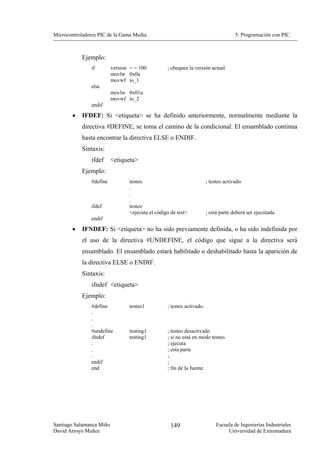 Microcontroladores PIC de la Gama Media.                                             5. Programación con PIC.



            Ejemplo:
                if        version = = 100         ; chequea la versión actual.
                          movlw 0x0a
                          movwf io_1
                else
                          movlw 0x01a
                          movwf io_2
                endif

        •   IFDEF: Si <etiqueta> se ha definido anteriormente, normalmente mediante la
            directiva #DEFINE, se toma el camino de la condicional. El ensamblado continua
            hasta encontrar la directiva ELSE o ENDIF.
            Sintaxis:
                ifdef     <etiqueta>
            Ejemplo:
                #define          testeo                                ; testeo activado.
                                 .
                                 .
                                 .
                ifdef            testeo
                                 <ejecuta el código de test>           ; esta parte deberá ser ejecutada.
                endif
        •   IFNDEF: Si <etiqueta> no ha sido previamente definida, o ha sido indefinida por
            el uso de la directiva #UNDEFINE, el código que sigue a la directiva será
            ensamblado. El ensamblado estará habilitado o deshabilitado hasta la aparición de
            la directiva ELSE o ENDIF.
            Sintaxis:
                ifndef <etiqueta>
            Ejemplo:
                #define          testeo1          ; testeo activado.
                .
                .
                .
                #undefine        testing1         ; testeo desactivado
                ifndef           testing1         ; si no está en modo testeo.
                .                                 ; ejecuta
                .                                 ; esta parte
                .                                 ;
                endif                             ;
                end                               ; fin de la fuente.




Santiago Salamanca Miño                             149                     Escuela de Ingenierías Industriales
David Arroyo Muñoz                                                               Universidad de Extremadura
 