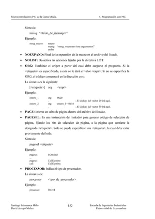 Microcontroladores PIC de la Gama Media.                                           5. Programación con PIC.



            Sintaxis:
                messg “<texto_de_mensaje>”
            Ejemplo:
                mssg_macro      macro
                                messg      “mssg_macro no tiene argumentos”
                                endm

        •   NOEXPAND: Final de la expansión de la macro en el archivo del listado.
        •   NOLIST: Desactiva las opciones fijadas por la directiva LIST.
        •   ORG: Establece el origen a partir del cual debe cargarse el programa. Si la
            <etiqueta> es especificada, a esta se le dará el valor <expr>. Si no se especifica la
            ORG, el código comenzará en la dirección cero.
            La sintaxis es la siguiente:
                [<etiqueta>] org           <expr>
            Ejemplo:
                entero_1        org        0x20
                                .                           ; El código del vector 20 irá aquí.
                entero_2        org        entero_1+ 0x10
                                .                           ; El código del vector 30 irá aquí.
        •   PAGE: Inserta un salto de página dentro del archivo del listado.
        •   PAGESEL: Es una instrucción del linkador para generar código de selección de
            página, fijando los bits de selección de página, a la página que contiene la
            designada <etiqueta>. Sólo se puede especificar una <etiqueta>, la cual debe estar
            previamente definida.
            Sintaxis:
                pagesel <etiqueta>
            Ejemplo:
                pagesel         IrDestino
                ...
                pagesel         CallDestino
                call            CallDestino.
        •   PROCESSOR: Indica el tipo de procesador.
            La sintaxis es:
                processor       <tipo_de_procesador>
            Ejemplo:
                processor       16C54




Santiago Salamanca Miño                             152                   Escuela de Ingenierías Industriales
David Arroyo Muñoz                                                             Universidad de Extremadura
 