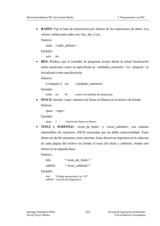 Microcontroladores PIC de la Gama Media.                                          5. Programación con PIC.



        •   RADIX: Fija la base de numeración por defecto de las expresiones de datos. Los
            valores válidos para radix son: hex, dec, ó oct.
            Sintaxis:
                radix <radix_defecto>
            Ejemplo:
                radix     dec
        •   RES: Produce que el contador de programa avance desde la actual localización
            tantas posiciones como se especifican en <unidades_memoria>. La <etiqueta> se
            inicializará como una dirección.
            Sintaxis:
                [<etiqueta>] res           <unidades_memoria>
            Ejemplo:
                buffer    res    64        ; reserva 64 palabras de almacenaje.
        •   SPACE: Inserta <expr> números de líneas en blanco en el archivo de listado.
            Sintaxis:
                space <expr>
            Ejemplo:
                space     3      ; Inserta tres líneas en blanco.
        •   TITLE y SUBTITLE: <texto_de_título> y <texto_subtítulo> son cadenas
            imprimibles de caracteres ASCII encerradas por un doble entrecomillado. Éstas
            deben ser de 60 caracteres como máximo. Estas directivas imprimen en la cabecera
            de cada página del archivo de listado el texto del título y subtítulo, siendo este
            último en la segunda línea.
            Sintaxis:
                title            “<texto_de_título>”
                subtitle         “<texto_subtítulo>”
            Ejemplo:
                title    “Código operacional, rev 5.0”
                subtitle “sección de diagnóstico”




Santiago Salamanca Miño                              153                  Escuela de Ingenierías Industriales
David Arroyo Muñoz                                                             Universidad de Extremadura
 