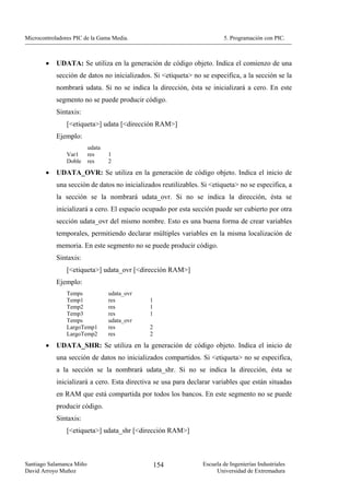 Microcontroladores PIC de la Gama Media.                                 5. Programación con PIC.



        •   UDATA: Se utiliza en la generación de código objeto. Indica el comienzo de una
            sección de datos no inicializados. Si <etiqueta> no se especifica, a la sección se la
            nombrará udata. Si no se indica la dirección, ésta se inicializará a cero. En este
            segmento no se puede producir código.
            Sintaxis:
                [<etiqueta>] udata [<dirección RAM>]
            Ejemplo:
                          udata
                Var1      res     1
                Doble     res     2
        •   UDATA_OVR: Se utiliza en la generación de código objeto. Indica el inicio de
            una sección de datos no inicializados reutilizables. Si <etiqueta> no se especifica, a
            la sección se la nombrará udata_ovr. Si no se indica la dirección, ésta se
            inicializará a cero. El espacio ocupado por esta sección puede ser cubierto por otra
            sección udata_ovr del mismo nombre. Esto es una buena forma de crear variables
            temporales, permitiendo declarar múltiples variables en la misma localización de
            memoria. En este segmento no se puede producir código.
            Sintaxis:
                [<etiqueta>] udata_ovr [<dirección RAM>]
            Ejemplo:
                Temps             udata_ovr
                Temp1             res         1
                Temp2             res         1
                Temp3             res         1
                Temps             udata_ovr
                LargoTemp1        res         2
                LargoTemp2        res         2

        •   UDATA_SHR: Se utiliza en la generación de código objeto. Indica el inicio de
            una sección de datos no inicializados compartidos. Si <etiqueta> no se especifica,
            a la sección se la nombrará udata_shr. Si no se indica la dirección, ésta se
            inicializará a cero. Esta directiva se usa para declarar variables que están situadas
            en RAM que está compartida por todos los bancos. En este segmento no se puede
            producir código.
            Sintaxis:
                [<etiqueta>] udata_shr [<dirección RAM>]



Santiago Salamanca Miño                           154            Escuela de Ingenierías Industriales
David Arroyo Muñoz                                                    Universidad de Extremadura
 