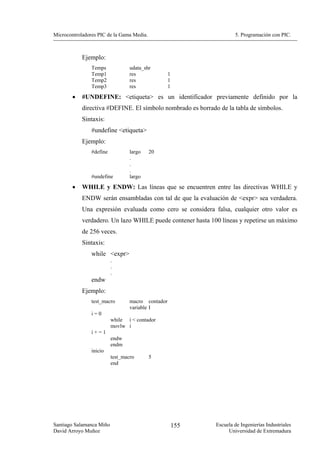 Microcontroladores PIC de la Gama Media.                             5. Programación con PIC.



            Ejemplo:
                Temps             udata_shr
                Temp1             res              1
                Temp2             res              1
                Temp3             res              1

        •   #UNDEFINE: <etiqueta> es un identificador previamente definido por la
            directiva #DEFINE. El símbolo nombrado es borrado de la tabla de símbolos.
            Sintaxis:
                #undefine <etiqueta>
            Ejemplo:
                #define           largo    20
                                  .
                                  .
                                  .
                #undefine         largo

        •   WHILE y ENDW: Las líneas que se encuentren entre las directivas WHILE y
            ENDW serán ensambladas con tal de que la evaluación de <expr> sea verdadera.
            Una expresión evaluada como cero se considera falsa, cualquier otro valor es
            verdadero. Un lazo WHILE puede contener hasta 100 líneas y repetirse un máximo
            de 256 veces.
            Sintaxis:
                while <expr>
                          .
                          .
                          .
                endw
            Ejemplo:
                test_macro        macro contador
                                  variable I
                i=0
                          while i < contador
                          movlw i
                i+=1
                          endw
                          endm
                inicio
                          test_macro       5
                          end




Santiago Salamanca Miño                                155   Escuela de Ingenierías Industriales
David Arroyo Muñoz                                                Universidad de Extremadura
 