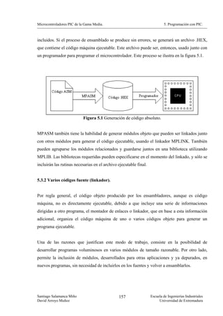 Microcontroladores PIC de la Gama Media.                                   5. Programación con PIC.



incluidos. Si el proceso de ensamblado se produce sin errores, se generará un archivo .HEX,
que contiene el código máquina ejecutable. Este archivo puede ser, entonces, usado junto con
un programador para programar el microcontrolador. Este proceso se ilustra en la figura 5.1.




                           Figura 5.1 Generación de código absoluto.


MPASM también tiene la habilidad de generar módulos objeto que pueden ser linkados junto
con otros módulos para generar el código ejecutable, usando el linkador MPLINK. También
pueden agruparse los módulos relacionados y guardarse juntos en una biblioteca utilizando
MPLIB. Las bibliotecas requeridas pueden especificarse en el momento del linkado, y sólo se
incluirán las rutinas necesarias en el archivo ejecutable final.


5.3.2 Varios códigos fuente (linkador).


Por regla general, el código objeto producido por los ensambladores, aunque es código
máquina, no es directamente ejecutable, debido a que incluye una serie de informaciones
dirigidas a otro programa, el montador de enlaces o linkador, que en base a esta información
adicional, organiza el código máquina de uno o varios códigos objeto para generar un
programa ejecutable.


Una de las razones que justifican este modo de trabajo, consiste en la posibilidad de
desarrollar programas voluminosos en varios módulos de tamaño razonable. Por otro lado,
permite la inclusión de módulos, desarrollados para otras aplicaciones y ya depurados, en
nuevos programas, sin necesidad de incluirlos en los fuentes y volver a ensamblarlos.




Santiago Salamanca Miño                        157                 Escuela de Ingenierías Industriales
David Arroyo Muñoz                                                      Universidad de Extremadura
 