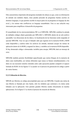Microcontroladores PIC de la Gama Media.                                  5. Programación con PIC.



Otra característica importante del programa montador de enlaces es que, como su información
de entrada son módulos objeto, éstos pueden proceder de programas fuentes escritos en
distintos lenguajes, lo que permite escribir la mayor parte de un programa en lenguaje de alto
nivel, y las rutinas más conflictivas en lenguaje ensamblador. Esto es una solución muy
interesante para simplificar el desarrollo de programas.


El ensamblador de los microcontroladores PIC es el MPLINK. MPLINK combina la entrada
de múltiples códigos objeto generados por MPLAB-C o MPASM, dentro de un solo archivo
ejecutable. Las direcciones de los datos y la localización de las funciones serán asignadas al
ejecutar MPLINK. Una vez que el linkador sabe que regiones de la memoria RAM y ROM
están disponibles y analiza todos los archivos de entrada, intentará encajar las rutinas de
aplicación dentro de la ROM y asignará los datos y variables en la memoria RAM disponible.
Si hay demasiado código o demasiadas variables para encajar, MPLINK dará un mensaje de
error.


MPLINK también permite flexibilidad especificando que ciertos bloques de la memoria de
datos sean reutilizables, así rutinas diferentes (que nunca se llamen simultáneamente y los
datos no sea necesario tenerlos retenidos entre cada ejecución) pueden compartir el espacio
limitado de RAM. En las figuras 5.2 se puede ver el proceso de generación de código a partir
de varias fuentes.


5.3.3 Utilización de librerías.


MPLIB son librerías en código precompilado para usar con MPLINK. Cuando una rutina de
una librería es llamada por otra fuente, sólo los módulos que contienen a la rutina serán
linkados con la aplicación. Esto permite grandes librerías usadas eficazmente en muchas
aplicaciones. En la figura 5.3 se ilustra el proceso de creación de librerías.




Santiago Salamanca Miño                        158                Escuela de Ingenierías Industriales
David Arroyo Muñoz                                                     Universidad de Extremadura
 