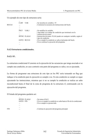 Microcontroladores PIC de la Gama Media.                                            5. Programación con PIC.



Un ejemplo de este tipo de estructura sería:
                ...
                CLRF VAR                   ; Se inicializa la variable a ‘0’.
BUCLE           ...                        ; Comienza la secuencia de instrucciones del bucle.
                ...
                ...
                INCF VAR,1                 ; Se modifica la variable.
                ...                        ; Aquí debe ir el código de condición que terminará con la
                ...                        ; instrucción de testeo.
                BTFSC FLAG,0               ; Instrucción de testeo. FLAG puede ser cualquier variable, según el
                                           ; tipo de condición.
                GOTO BUCLE                 ; Si se cumple la condición se salta al principio del bucle.
                ...                        ; Si no continua la ejecución del programa.
                ...


5.4.2 Estructuras condicionales.


5.4.2.1 If .


La estructura condicional if consiste en la ejecución de las secuencias que tenga asociada si se
cumple una condición, en caso contrario esta parte del programa se salta y no es ejecutada.


La forma de programar una estructura de este tipo en los PIC sería testeando un flag que
indique si la condición para la ejecución se cumple o no. Si esta condición se cumple se sigue
ejecutando las instrucciones, mientras que si no se cumple la condición se realiza un salto
incondicional hasta el final de la zona de programa de la estructura if, continuando con la
ejecución del programa.


El listado del programa quedaría así:
                ...
                BTFSS FLAG,0               ; Se testea el bit 0
                GOTO FIN                   ; Si no se cumple la condición se salta hasta el fin de la condicional.
                ...                        ; Si se cumple se ejecuta todo.
                ...
                ...
FIN             ...                        ; Continua la ejecución del programa principal.




Santiago Salamanca Miño                              162                   Escuela de Ingenierías Industriales
David Arroyo Muñoz                                                              Universidad de Extremadura
 