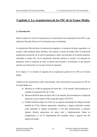 Microcontroladores PIC de la Gama Media.             2. La Arquitectura de los PIC de la Gama Media




Capítulo 2. La Arquitectura de los PIC de la Gama Media.


2.1 Introducción


Desde el punto de vista de la arquitectura, la característica más importante de los PIC es que
utilizan la Harvard, frente a la Von Neumann que es la habitual.


La arquitectura Harvard tiene la memoria de programa y la memoria de datos separadas y se
accede a ellas mediante buses distintos. Esto mejora el ancho de banda sobre la tradicional
arquitectura secuencial, en la cual los programas y datos son buscados en la misma memoria,
utilizando el mismo bus. En la arquitectura Harvard mientras se accede a la memoria de
programa, sobre la memoria de datos se puede estar leyendo o escribiendo, lo que permite
ejecutar una instrucción a la vez que se busca la siguiente.


En la figura 2.1 se muestra el esquema de la arquitectura general de los PIC de la Gama
Media.


Además de las características antes mencionadas, otras características que poseen los PIC de
la Gama Media son:
         a) Memoria no volátil de programa de hasta 8K x 14 de tamaño, direccionada por el
            contador de programa (PC) de 13 bits.
         b) Memoria RAM de datos de hasta 368 x 8 de tamaño, direccionada por el código de
            operación o por el registro FSR y parte del registro STATUS.
         c) Unidad aritmético-lógica de 8 bits con un registro acumulador de trabajo asociado
            también de 8 bits. Realiza operaciones aritméticas y lógicas utilizando siempre
            como operando el registro acumulador y otro dato perteneciente a cualquier
            registro. Realiza operaciones de suma, resta y desplazamiento. Opera en
            complemento a 2 (C’2). Dependiendo del resultado, afecta a algunos bits del
            registro de estado.



Santiago Salamanca Miño                        11                Escuela de Ingenierías Industriales
David Arroyo Muñoz                                                    Universidad de Extremadura
 