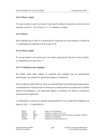 Microcontroladores PIC de la Gama Media.                                          5. Programación con PIC.



5.4.3.4 Mayor o igual.


Si lo que se quiere es que A sea mayor o igual que B, entonces la operación a realizar sería la
contraria, es decir A – B, si el carry es ‘1’, la condición se cumple.


5.4.3.5 Menor.


Para comprobar que el valor A es menor que B, al igual que en el caso anterior, se resta B de
A, cumpliéndose la condición A<B si el carry es ‘0’.


5.4.3.6 Menor o igual.


El caso que queda es el de querer que A sea menor o igual que B. Para esto se resta A de B y
se comprueba que el carry está a ‘1’.


5.4.3.7 Condiciones más complejas.


Por último, puede haber códigos de condición más complejos que los anteriormente
mencionados, que consisten en operaciones lógicas y/o aritméticas.


Para este tipo de condicionales no existe una estructura fija. Como norma general para realizar
su programación se ha de proceder de forma que se realicen primero las operaciones incluidas
dentro de los paréntesis, y las operaciones lógicas y aritméticas. Por último se realizan las
operaciones de comparación.


A continuación se muestra un ejemplo de programación de una condicional compleja de la
forma (A || B) = = ( A && (B ⊕ C)):
        ...
        ...
        MOVF              A,0              ; Mueve A al acumulador.
        IORWF             B,0              ; Realiza la o lógica entre A y B.
        MOVWF             DRCH             ; Guarda el resultado de la parte derecha de la igualdad en DRCH.
        MOVF              B,0              ; Mueve B al acumulador.
        XORWF             C,0              ; Realiza la o exclusiva entre B y C.




Santiago Salamanca Miño                              165                 Escuela de Ingenierías Industriales
David Arroyo Muñoz                                                            Universidad de Extremadura
 