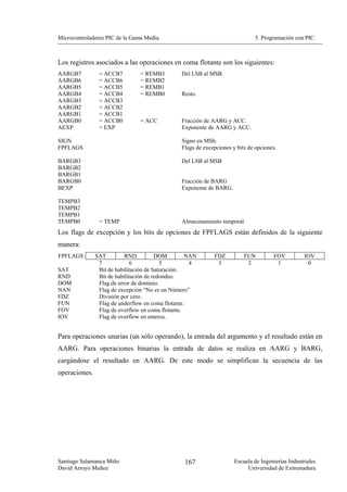 Microcontroladores PIC de la Gama Media.                                      5. Programación con PIC.



Los registros asociados a las operaciones en coma flotante son los siguientes:
AARGB7          = ACCB7         = REMB3         Del LSB al MSB.
AARGB6          = ACCB6         = REMB2
AARGB5          = ACCB5         = REMB1
AARGB4          = ACCB4         = REMB0         Resto.
AARGB3          = ACCB3
AARGB2          = ACCB2
AARGB1          = ACCB1
AARGB0          = ACCB0         = ACC           Fracción de AARG y ACC.
AEXP            = EXP                           Exponente de AARG y ACC.

SIGN                                            Signo en MSb.
FPFLAGS                                         Flags de excepciones y bits de opciones.

BARGB3                                          Del LSB al MSB
BARGB2
BARGB1
BARGB0                                          Fracción de BARG
BEXP                                            Exponente de BARG.

TEMPB3
TEMPB2
TEMPB1
TEMPB0          = TEMP                          Almacenamiento temporal.
Los flags de excepción y los bits de opciones de FPFLAGS están definidos de la siguiente
manera:
FPFLAGS        SAT         RND          DOM        NAN       FDZ          FUN          FOV          IOV
                7             6           5         4         3            2            1            0
SAT             Bit de habilitación de Saturación.
RND             Bit de habilitación de redondeo.
DOM             Flag de error de dominio.
NAN             Flag de excepción “No es un Número”
FDZ             División por cero.
FUN             Flag de underflow en coma flotante.
FOV             Flag de overflow en coma flotante.
IOV             Flag de overflow en enteros.


Para operaciones unarias (un sólo operando), la entrada del argumento y el resultado están en
AARG. Para operaciones binarias la entrada de datos se realiza en AARG y BARG,
cargándose el resultado en AARG. De este modo se simplifican la secuencia de las
operaciones.




Santiago Salamanca Miño                          167                  Escuela de Ingenierías Industriales
David Arroyo Muñoz                                                         Universidad de Extremadura
 