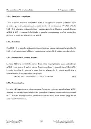 Microcontroladores PIC de la Gama Media.                               5. Programación con PIC.



5.5.1.1 Manejo de excepciones.


Todas las rutinas devuelven en WREG = 0x00, en una operación correcta, y WREG = 0xFF
en caso de que se produzcan excepciones junto con los bits implicados de FPFLAGS a ‘1’. Si
SAT = 0, la saturación está deshabilitada y en una excepción se obtiene un resultado falso en
AARG. Si SAT = 1, saturación habilitada, en todas las excepciones de overflow o underflow
producen la saturación del resultado en AARG.


5.5.1.2 Redondeo.


Con RND = 0, el redondeo está deshabilitado, obteniendo algunas mejoras en la velocidad. Si
RND = 1, el redondeo está habilitado, produciéndose este en el LSb más cercano al resultado.


5.5.1.3 Conversión de entero a flotante.


La rutina FLOxxyy convierte los xx-bits de un entero en complemento a dos contenidos en
AARG, en un número de yy-bits a coma flotante, guardando el resultado en AEXP, AARG.
La rutina inicializa el exponente al mover la coma a la derecha del bit más significativo y
llama a la rutina de normalización. Por ejemplo:
         FLO1624 (12106) = FLO1624 (0x2F4A) = 0x8C3D28 = 12106.0                               (5.1)


5.5.1.4 Normalización.


La rutina NRMxxyy toma un número en coma flotante de xx-bits no normalizado de AEXP,
AARG y rota hacia la izquierda la fracción ajustando el exponente hasta que el resultado tiene
un ‘1’ en el bit más significativo, convirtiéndolo de este modo en un número de yy-bits en
coma flotante normalizado.




Santiago Salamanca Miño                      168               Escuela de Ingenierías Industriales
David Arroyo Muñoz                                                  Universidad de Extremadura
 