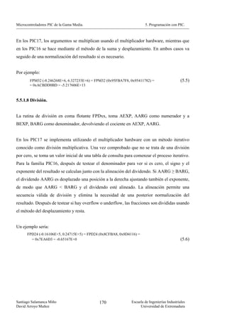 Microcontroladores PIC de la Gama Media.                               5. Programación con PIC.



En los PIC17, los argumentos se multiplican usando el multiplicador hardware, mientras que
en los PIC16 se hace mediante el método de la suma y desplazamiento. En ambos casos va
seguido de una normalización del resultado si es necesario.


Por ejemplo:
        FPM32 (-8.246268E+6, 6.327233E+6) = FPM32 (0x95FBA7F8, 0x95411782) =                   (5.5)
        = 0xACBDD0BD = -5.217606E+13


5.5.1.8 División.


La rutina de división en coma flotante FPDxx, toma AEXP, AARG como numerador y a
BEXP, BARG como denominador, devolviendo el cociente en AEXP, AARG.


En los PIC17 se implementa utilizando el multiplicador hardware con un método iterativo
conocido como división multiplicativa. Una vez comprobado que no se trata de una división
por cero, se toma un valor inicial de una tabla de consulta para comenzar el proceso iterativo.
Para la familia PIC16, después de testear el denominador para ver si es cero, el signo y el
exponente del resultado se calculan junto con la alineación del dividendo. Si AARG ≥ BARG,
el dividendo AARG es desplazado una posición a la derecha ajustando también el exponente,
de modo que AARG < BARG y el dividendo esté alineado. La alineación permite una
secuencia válida de división y elimina la necesidad de una posterior normalización del
resultado. Después de testear si hay overflow o underflow, las fracciones son divididas usando
el método del desplazamiento y resta.


Un ejemplo sería:
      FPD24 (-0.16106E+5, 0.24715E+5) = FPD24 (0x8CFBA8, 0x8D4116) =
        = 0x7EA6D3 = -0.65167E+0                                                               (5.6)




Santiago Salamanca Miño                      170               Escuela de Ingenierías Industriales
David Arroyo Muñoz                                                  Universidad de Extremadura
 
